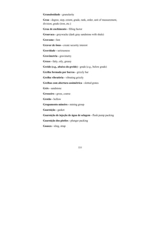 333
Granulosidade - granularity
Grau - degree, step, extent, grade, rank, order, unit of measurement,
division, grade (iron, etc.)
Grau de enchimento - filling factor
Grauvaca - greywacke (dark gray sandstone with shale)
Gravame - lien
Gravar de ônus - create security interest
Gravidade - seriousness
Gravimetria - gravimetry
Graxo - fatty, oily, greasy
Greide (e.g., abaixo do greide) - grade (e.g., below grade)
Grelha formada por barras - grizzly bar
Grelha vibratória - vibrating grizzly
Grelhas com abertura assimétrica - slotted grates
Grés - sandstone
Grosseiro - gross, coarse
Grotão - hollow
Grupamento mineiro - mining group
Guarnição - gasket
Guarnição de injeção de água de selagem - flush pump packing
Guarnição dos pistões - plunger packing
Guasca - sling, strap
 