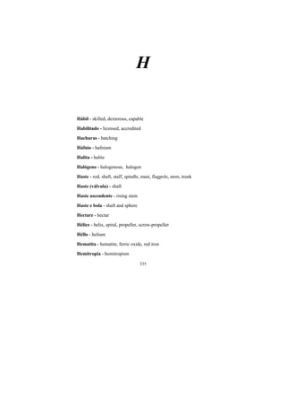 335
H
Hábil - skilled, dexterous, capable
Habilitado - licensed, accredited
Hachuras - hatching
Háfnio - hafnium
Halita - halite
Halógeno - halogenous, halogen
Haste - rod, shaft, staff, spindle, mast, flagpole, stem, trunk
Haste (válvula) - shaft
Haste ascendente - rising stem
Haste e bola - shaft and sphere
Hectare - hectar
Hélice - helix, spiral, propeller, screw-propeller
Héllo - helium
Hematita - hematite, ferric oxide, red iron
Hemitropia - hemitropism
 