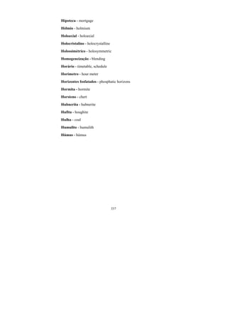 337
Hipoteca - mortgage
Hólmio - holmium
Holoaxial - holoaxial
Holocristalino - holocrystalline
Holossimétrico - holosymmetric
Homogeneização - blending
Horário - timetable, schedule
Horímetro - hour meter
Horizontes fosfatados - phosphatic horizons
Hormita - hormite
Horsteno - chert
Hubnerita - hubnerite
Hufita - houghite
Hulha - coal
Humulito - humulith
Húmus - húmus
 