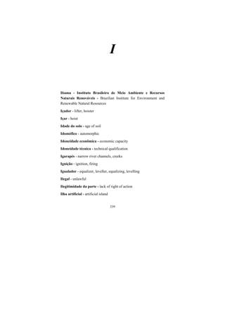 339
I
Ibama - Instituto Brasileiro de Meio Ambiente e Recursos
Naturais Renováveis - Brazilian Institute for Environment and
Renewable Natural Resources
Içador - lifter, hoister
Içar - hoist
Idade do solo - age of soil
Idomófico - automorphic
Idoneidade econômica - economic capacity
Idoneidade técnica - technical qualification
Igarapés - narrow river channels, creeks
Ignição - ignition, firing
Igualador - equalizer, leveller, equalizing, levelling
Ilegal - unlawful
Ilegitimidade da parte - lack of right of action
Ilha artificial - artificial island
 