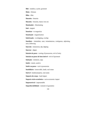 340
Ilhó - metálico, eyelet, grommet
Ilínio - lilinium
Illita - illite
Ilmenita - ilmenite
Ilmenita - limenite, titanic iron ore
Iluminador - illuminating
Imã - magnet
Imanizar - to magnetize
Imantação - magnetization
Imbricação - overlapping, overlap
Imediato - immediate, near, instantaneous, contiguous, adjoining,
next, following
Imersão - immersion, dip, dipping
Imersor - dipper
Imissão de posse - vesting of possession, writ of entry
Imissão na posse de bem imóvel - writ of ejectment
Imitação - imitation, copy
Imitir - immit, send in
Imitir na posse - vest in possession
Imobiliário - immovable, lands, real estate
Imóvel - landed property, real estate
Impacto da carga - load impact
Impacto sócio-econômico - socio-economic impact
Impenetrável - impenetrable
Impenhorabilidade - restraint of guarantee
 