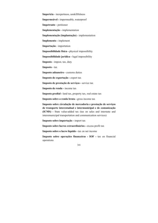 341
Imperícia - inexpertness, unskillfulness
Impermeável - impermeable, waterproof
Impetrante - petitioner
Implementação - implementation
Implementação (implantação) - implementation
Implemento - implement
Importação - importation
Impossibilidade física - physical impossibility
Impossibilidade jurídica - legal impossibility
Imposto - impost, tax, duty
Imposto - tax
Imposto aduaneiro - customs duties
Imposto de exportação - export tax
Imposto de prestação de serviços - service tax
Imposto de renda - income tax
Imposto predial - land tax, property tax, real estate tax
Imposto sobre a renda bruta - gross income tax
Imposto sobre circulação de mercadoria e prestação de serviços
de transporte interestadual e intermunicipal e de comunicação
(ICMS) - State value-added tax (tax on sales and interstate and
interomunicipal transportation and communication services)
Imposto sobre importação - import tax
Imposto sobre lucros extraordinários - excess profit tax
Imposto sobre o lucro líquido - tax on net income
Imposto sobre operações financeiras - IOF - tax on financial
operations
 