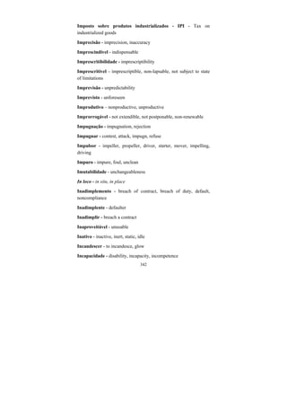 342
Imposto sobre produtos industrializados - IPI - Tax on
industrialized goods
Imprecisão - imprecision, inaccuracy
Imprescindível - indispensable
Imprescritibilidade - imprescriptibility
Imprescritível - imprescriptible, non-lapsable, not subject to state
of limitations
Imprevisão - unpredictability
Imprevisto - unforeseen
Improdutivo – nonproductive, unproductive
Improrrogável - not extendible, not postponable, non-renewable
Impugnação - impugnation, rejection
Impugnar - contest, attack, impugn, refuse
Impulsor - impeller, propeller, driver, starter, mover, impelling,
driving
Impuro - impure, foul, unclean
Imutabilidade - unchangeableness
In loco - in situ, in place
Inadimplemento - breach of contract, breach of duty, default,
noncompliance
Inadimplente - defaulter
Inadimplir - breach a contract
Inaproveitável - unusable
Inativo - inactive, inert, static, idle
Incandescer - to incandesce, glow
Incapacidade - disability, incapacity, incompetence
 