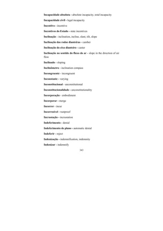 343
Incapacidade absoluta - absolute incapacity, total incapacity
Incapacidade civil - legal incapacity
Incentivo - incentive
Incentivos do Estado - state incentives
Inclinação - inclination, incline, slant, tilt, slope
Inclinação das rodas dianteiras - camber
Inclinação do eixo dianteiro - caster
Inclinação no sentido do fluxo do ar - slope in the direction of air
flow
Inclinado - sloping
Inclinômetro - inclination compass
Incongruente - incongruent
Inconstante - varying
Inconstitucional - unconstitutional
Inconstitucionalidade - unconstitutionality
Incorporação - embodiment
Incorporar - merge
Incorrer - incur
Incorrosível - rustproof
Incrustação - incrustation
Indeferimento - denial
Indeferimento de plano - automatic denial
Indeferir - reject
Indenização - indemnification, indemnity
Indenizar - indemnify
 