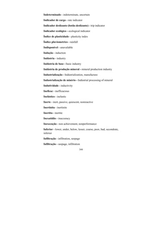 344
Indeterminado - indeterminate, uncertain
Indicador de carga - rate indicator
Indicador deslizante (botão deslizante) - trip indicator
Indicador ecológico - ecological indicator
Índice de plasticidade - plasticity index
Índice pluviometrico - rainfall
Indisponível - unavailable
Indução - induction
Indústria - industry
Indústria de base - basic industry
Indústria de produção mineral - mineral production industry
Industrialização - Indústrialization, manufacture
Industrialização de minério - Indústrial processing of mineral
Indutividade - inductivity
Ineficaz - inefficacious
Inelástico - inelastic
Inerte - inert, passive, quiescent, nonreactive
Inertinita - inertinite
Inertita - inertite
Inexatidão - inaccuracy
Inexecução - non achievement, nonperformance
Inferior - lower, under, below, lesser, coarse, poor, bad, secondrate,
inferior
Infiltração - infiltration, seepage
Infiltração - seepage, infiltration
 