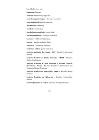 346
Insolvência - insolvency
Insolvente - bankrupt
Inspeção - examination, inspection
Inspeção de primeira peça - first piece inspection
Inspeção judicial - judicial inspection
Instabilidade - instability
Instalação - installation
Instalação de emergência - power feeder
Instalação Industrial - Industrial installation
Instaurar - establish, file (lawsuit)
Instável - unstable, unsteady, shaky
Instituição - foundation, institution
Instituição pública - public institution
Instituto Ambiental do Paraná - IAP - Paraná Environmental
Institute
Instituto Brasileiro de Direito Minerário - IBDM - Brazilian
Mining Law Institute
Instituto Brasileiro de Meio Ambiente e Recursos Naturais
Renováveis - Ibama - Brazilian Institute for Environment and
Renewable Natural Resources
Instituto Brasileiro de Mineração - Ibram - Brazilian Mining
Institute
Instituto Brasileiro de Siderurgia - Brazilian Steelworking
Institute
Instituto Brasileiro do Fosfato - Brazilian Phosphate Institute
 