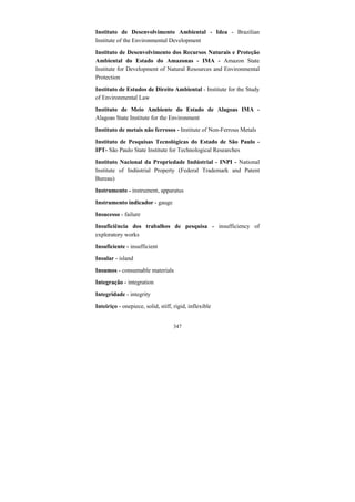 347
Instituto de Desenvolvimento Ambiental - Idea - Brazilian
Institute of the Environmental Development
Instituto de Desenvolvimento dos Recursos Naturais e Proteção
Ambiental do Estado do Amazonas - IMA - Amazon State
Institute for Development of Natural Resources and Environmental
Protection
Instituto de Estudos de Direito Ambiental - Institute for the Study
of Environmental Law
Instituto de Meio Ambiente do Estado de Alagoas IMA -
Alagoas State Institute for the Environment
Instituto de metais não ferrosos - Institute of Non-Ferrous Metals
Instituto de Pesquisas Tecnológicas do Estado de São Paulo -
IPT- São Paulo State Institute for Technological Researches
Instituto Nacional da Propriedade Indústrial - INPI - National
Institute of Indústrial Property (Federal Trademark and Patent
Bureau)
Instrumento - instrument, apparatus
Instrumento indicador - gauge
Insucesso - failure
Insuficiência dos trabalhos de pesquisa - insufficiency of
exploratory works
Insuficiente - insufficient
Insular - island
Insumos - consumable materials
Integração - integration
Integridade - integrity
Inteiriço - onepiece, solid, stiff, rigid, inflexible
 