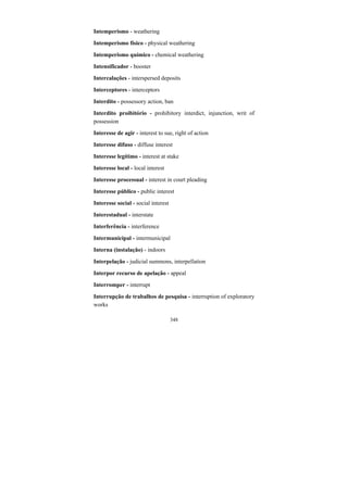 348
Intemperismo - weathering
Intemperismo físico - physical weathering
Intemperismo químico - chemical weathering
Intensificador - booster
Intercalações - interspersed deposits
Interceptores - interceptors
Interdito - possessory action, ban
Interdito proibitório - prohibitory interdict, injunction, writ of
possession
Interesse de agir - interest to sue, right of action
Interesse difuso - diffuse interest
Interesse legítimo - interest at stake
Interesse local - local interest
Interesse processual - interest in court pleading
Interesse público - public interest
Interesse social - social interest
Interestadual - interstate
Interferência - interference
Intermunicipal - intermunicipal
Interna (instalação) - indoors
Interpelação - judicial summons, interpellation
Interpor recurso de apelação - appeal
Interromper - interrupt
Interrupção de trabalhos de pesquisa - interruption of exploratory
works
 