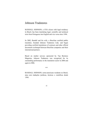 35
Johnson Tradutores
RANDALL JOHNSON, a USA citizen with legal residency
in Brazil, has been translating legal, scientific and technical
texts from Portuguese into English and vice versa since 1994.
In 2002, Randall and his wife, a Brazilian certified public
translator, founded Johnson Tradutores Ltda. and began
providing certified translations of contracts and other official
documents exchanged between Brazilian companies and their
international partners.
Based on market surveys sponsored by Top Business
Magazine, Johnson Tradutores was recognized for its
outstanding performance in the translation sector in 2004 and
again in 2006.
***
RANDALL JOHNSON, norte-americano residente no Brasil,
atua com traduções jurídicas, técnicas e científicas desde
1994.
 