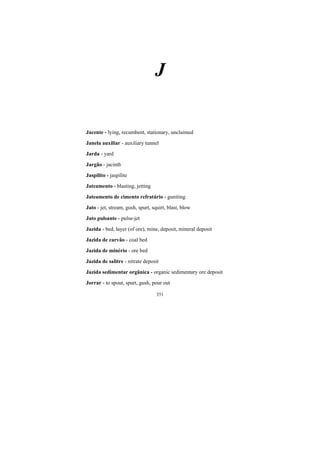 351
J
Jacente - lying, recumbent, stationary, unclaimed
Janela auxiliar - auxiliary tunnel
Jarda - yard
Jargão - jacinth
Jaspilito - jaspilite
Jateamento - blasting, jetting
Jateamento de cimento refratário - guniting
Jato - jet, stream, gush, spurt, squirt, blast, blow
Jato pulsante - pulse-jet
Jazida - bed, layer (of ore), mine, deposit, mineral deposit
Jazida de carvão - coal bed
Jazida de minério - ore bed
Jazida de salitre - nitrate deposit
Jazida sedimentar orgânica - organic sedimentary ore deposit
Jorrar - to spout, spurt, gush, pour out
 