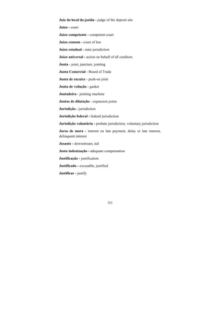 352
Juiz do local da jazida - judge of the deposit site
Juízo - court
Juízo competente - competent court
Juízo comum - court of law
Juízo estadual - state jurisdiction
Juízo universal - action on behalf of all creditors
Junta - joint, juncture, jointing
Junta Comercial - Board of Trade
Junta de encaixe - push-on joint
Junta de vedação - gasket
Juntadeira - jointing machine
Juntas de dilatação - expansion joints
Jurisdição - jurisdiction
Jurisdição federal - federal jurisdiction
Jurisdição voluntária - probate jurisdiction, voluntary jurisdiction
Juros de mora - interest on late payment, delay or late interest,
delinquent interest
Jusante - downstream, tail
Justa indenização - adequate compensation
Justificação - justification
Justificado - excusable, justified
Justificar - justify
 