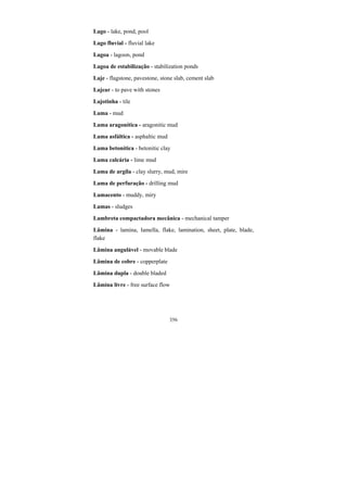 356
Lago - lake, pond, pool
Lago fluvial - fluvial lake
Lagoa - lagoon, pond
Lagoa de estabilização - stabilization ponds
Laje - flagstone, pavestone, stone slab, cement slab
Lajear - to pave with stones
Lajotinha - tile
Lama - mud
Lama aragonítica - aragonitic mud
Lama asfáltica - asphaltic mud
Lama betonítica - betonitic clay
Lama calcária - lime mud
Lama de argila - clay slurry, mud, mire
Lama de perfuração - drilling mud
Lamacento - muddy, miry
Lamas - sludges
Lambreta compactadora mecânica - mechanical tamper
Lâmina - lamina, Iamella, flake, lamination, sheet, plate, blade,
flake
Lâmina angulável - movable blade
Lâmina de cobre - copperplate
Lâmina dupla - double bladed
Lâmina livre - free surface flow
 