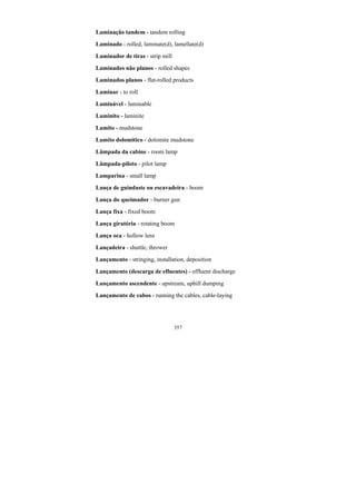 357
Laminação tandem - tandem rolling
Laminado - rolled, laminate(d), lamellate(d)
Laminador de tiras - strip mill
Laminados não planos - rolled shapes
Laminados planos - flat-rolled products
Laminar - to roll
Laminável - laminable
Laminito - laminite
Lamito - mudstone
Lamito dolomítico - dolomite mudstone
Lâmpada da cabine - room lamp
Lâmpada-piloto - pilot lamp
Lamparina - small lamp
Lança de guindaste ou escavadeira - boom
Lança do queimador - burner gun
Lança fixa - fixed boom
Lança giratória - rotating boom
Lança oca - hollow lens
Lançadeira - shuttle, thrower
Lançamento - stringing, installation, deposition
Lançamento (descarga de efluentes) - effluent discharge
Lançamento ascendente - upstream, uphill dumping
Lançamento de cabos - running the cables, cable-laying
 