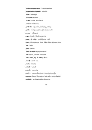 358
Lançamento de rejeitos - waste deposition
Lançamento tensionado - stringing
Lançar - discharge
Lanceteira - bow file
Lancha - launch, motor boat
Lantânio - lanthanum
Lapidação - lapidation, perfecting, cutting
Lapidar - to lapidate (stone), to shape, mold
Laquear - to lacquer
Largo - broad, wide, large, ample
Largura da crista - top thickness, width
Lasca - chip, fragment, piece, flake, chunk, splinter, sliver
Laser - laser
Lastro - ballast
Lastro de brita - aggregate ballast
Lata - tin can, canister, wood lath
Latão (cobre, liga de cobre) - brass
Lateral - lateral, side
Laterita - laterite
Latitude - latitude
Latoaria - brass shop
Latoeiro - brassworker, tinner, tinsmith, tinworker
Latossolo - latosol (leached red and yellow tropical soils)
Laudêmio - fee for alienation, farm rent
 