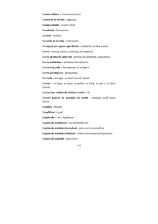 359
Laudo arbitral - arbitrationl award
Laudo de avaliação - appraisal
Laudo pericial - expert report
Laurêncio - laurencium
Lavado - washed
Lavador de correia - belt washer
Lavagem por águas superficiais - washed by surface waters
Lavra - mining activity, working, development
Lavra (Extração mineral) - Mining development, exploitation
Lavra ambiciosa - ambitious development
Lavra de jazida - development of a deposit
Lavra garimpeira - prospecting
Lavrado - wrought, worked, carved, chased
Lavrar - to dress, to clean, to polish, to work, to carve, to chase
(metal)
Lavrar (no sentido de cultivar o solo) - till
Layout padrão da armação do molde - standard mold frame
layout
Lazulita - lazulite
Legal (law) - legal
Legislação - laws, legislation
Legislação ambiental - environmental law
Legislação ambiental estadual - state environmental law
Legislação ambiental federal - federal environmental legislation
Legislação especial - special law
 