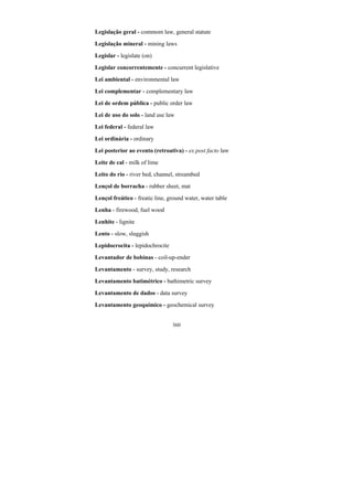 360
Legislação geral - commom law, general statute
Legislação mineral - mining laws
Legislar - legislate (on)
Legislar concorrentemente - concurrent legislative
Lei ambiental - environmental law
Lei complementar - complementary law
Lei de ordem pública - public order law
Lei de uso do solo - land use law
Lei federal - federal law
Lei ordinária - ordinary
Lei posterior ao evento (retroativa) - ex post facto law
Leite de cal - milk of lime
Leito do rio - river bed, channel, streambed
Lençol de borracha - rubber sheet, mat
Lençol freático - freatic line, ground water, water table
Lenha - firewood, fuel wood
Lenhite - lignite
Lento - slow, sluggish
Lepidocrocita - lepidochrocite
Levantador de bobinas - coil-up-ender
Levantamento - survey, study, research
Levantamento batimétrico - bathimetric survey
Levantamento de dados - data survey
Levantamento geoquímico - geochemical survey
 