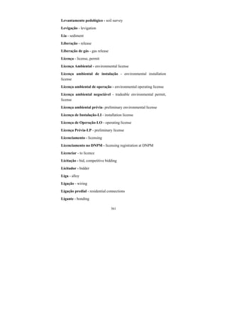 361
Levantamento pedológico - soil survey
Levigação - levigation
Lia - sediment
Liberação - release
Liberação de gás - gas release
Licença - license, permit
Licença Ambiental - environmental license
Licença ambiental de instalação - environmental installation
license
Licença ambiental de operação - environmental operating license
Licença ambiental negociável - tradeable environmental permit,
license
Licença ambiental prévia- preliminary environmental license
Licença de Instalação-LI - installation license
Licença de Operação-LO - operating license
Licença Prévia-LP - preliminary license
Licenciamento - licensing
Licenciamento no DNPM - licensing registration at DNPM
Licenciar - to licence
Licitação - bid, competitive bidding
Licitador - bidder
Liga - alloy
Ligação - wiring
Ligação predial - residential connections
Ligante - bonding
 