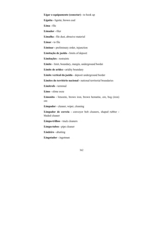 362
Ligar o equipamento (conectar) - to hook up
Lignita - lignite, brown coal
Lima - file
Limador - filer
Limalha - file dust, abrasive material
Limar - to file
Liminar - preliminary order, injunction
Limitação de jazida - limits of deposit
Limitações - restraints
Limite - limit, boundary, margin, underground border
Limite de aridez - aridity boundary
Limite vertical da jazida - deposit underground border
Limites do território nacional - national territorial boundaries
Limítrofe - terminal
Limo - slime ooze
Limonita - limonite, brown iron, brown hematite, ore, bog (iron)
ore
Limpador - cleaner, wiper, cleaning
Limpador de correia - conveyor belt cleaners, shaped rubber -
bladed cleaner
Limpa-trilhos - track cleaners
Limpa-tubos - pipe cleaner
Lindeiro - abutting
Lingotador - ingotman
 