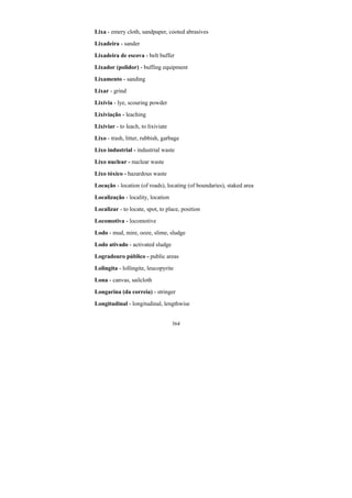 364
Lixa - emery cloth, sandpaper, cooted abrasives
Lixadeira - sander
Lixadeira de escova - belt buffer
Lixador (polidor) - buffing equipment
Lixamento - sanding
Lixar - grind
Lixívia - lye, scouring powder
Lixiviação - leaching
Lixiviar - to leach, to lixiviate
Lixo - trash, litter, rubbish, garbage
Lixo industrial - industrial waste
Lixo nuclear - nuclear waste
Lixo tóxico - hazardous waste
Locação - location (of roads), locating (of boundaries), staked area
Localização - locality, location
Localizar - to locate, spot, to place, position
Locomotiva - locomotive
Lodo - mud, mire, ooze, slime, sludge
Lodo ativado - activated sludge
Logradouro público - public areas
Lolingita - lollingite, leucopyrite
Lona - canvas, sailcloth
Longarina (da correia) - stringer
Longitudinal - longitudinal, lengthwise
 