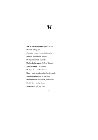367
M
M.C.A. (metro coluna d’água) - m.w.c.
Macaco - lifting jack
Maçarico - torch, blowtorch, blowpipe
Maciço - embankment, earthfill
Maciço (minério) - ore body
Maciço da barragem - body of the dam
Maciço rochoso - rock massif
Maciços - bodies of earthworks
Maço - maul, wooden mallet, beetle, bundle
Macrocristalino - macrocrystalline
Madeiramento - woodwork, timberwork
Madeireiro - lumber dealer
Má-fé - mala fide, bad faith
 