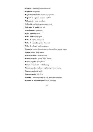 368
Magnésia - magnesia, magnesium oxide
Magnesita - magnesite
Magnesita sinterizada - burned-in magnesite
Majorar - to augment, increase, heighten
Malacacheta - mica, insinglass
Malaquita - malachite, green copper (ore)
Malaxador de argila - pug mill
Maleabilidade - malleability
Malha (de cabo) - grip
Malha (de furação) - grid
Malha de arame - wire mesh
Malha de arame hexagonal - hex mesh
Malha de reforço - reinforcing mesh
Manancial - spring, fountain, source, fountainhead, spring, source
Mancal - pillow block bearing
Mancal de bucha - sleeve bearing
Mancal de correia - pillow block bearing
Mancal de polia - pulley block
Mancal de rolamento - roller bearing
Mancal superior e inferior - top bearing, bottom bearing
Manchas (na água) - spills
Manchas de óleo - oil slicks
Mandado - court order, judicial writ, mandamus, mandate
Mandado de imissão de posse - order of vesting
 