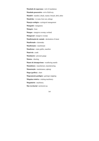 369
Mandado de segurança - writ of mandamus
Mandado possessório - writ of delivery
Mandril - mandrel, chuck, reamer, broach, drift, arbor
Mandrilar - to ream, bore out, enlarge
Manejo ecológico - ecological management
Manganês - manganese
Mangote - hose
Mangue - mangrove swamp, wetland
Manguezal - mangrove swamp
Manifestação de vontade - declaration of intent
Manifestado - claimstake
Manifestante - manifestant
Manifestar - make public, manifest
Manivela - crank
Manômetro - pressure gauge
Mantas - sheeting
Manto de intemperismo - weathering mantle
Manufatura - manufacture, manufacturing
Manutenção - maintenance, upkeep
Mapa (gráfico) - chart
Mapeamento geológico - geologic mapping
Máquina rotativa - rotating machinery
Maquinário - machinery
Mar territorial - territorial sea
 