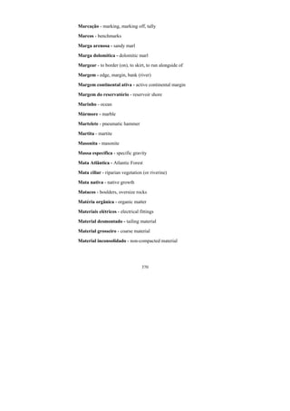 370
Marcação - marking, marking off, tally
Marcos - benchmarks
Marga arenosa - sandy marl
Marga dolomítica - dolomitic marl
Margear - to border (on), to skirt, to run alongside of
Margem - edge, margin, bank (river)
Margem continental ativa - active continental margin
Margem do reservatório - reservoir shore
Marinho - ocean
Mármore - marble
Martelete - pneumatic hammer
Martita - martite
Masonita - masonite
Massa específica - specific gravity
Mata Atlântica - Atlantic Forest
Mata ciliar - riparian vegetation (or riverine)
Mata nativa - native growth
Matacos - boulders, oversize rocks
Matéria orgânica - organic matter
Materiais elétricos - electrical fittings
Material desmontado - tailing material
Material grosseiro - coarse material
Material inconsolidado - non-compacted material
 