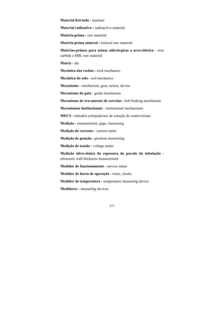 371
Material lixiviado - leachate
Material radioativo - radioactive material
Matéria-prima - raw material
Matéria-prima mineral - mineral raw material
Matérias-primas para usinas siderúrgicas a arco-elétrica - iron
carbide e HBI, raw material
Matriz - die
Mecânica das rochas - rock mechanics
Mecânica do solo - soil mechanics
Mecanismo - mechanism, gear, action, device
Mecanismo de guia - guide mechanism
Mecanismo de travamento de correias - belt braking mechanism
Mecanismos institucionais - institutional mechanisms
MECS - métodos extrajudiciais de solução de controvérsias
Medição - measurement, gage, measuring
Medição de corrente - current meter
Medição de posição - position monitoring
Medição de tensão - voltage meter
Medição ultra-sônica da espessura da parede da tubulação -
ultrasonic wall thickness measurement
Medidor de funcionamento - service meter
Medidor de horas de operação - timer, clocks
Medidor de temperatura - temperature measuring device
Medidores - measuring devices
 
