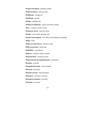 376
Moagem (fresagem) - grinding, milling
Modelo de finura - fineness index
Modificação - changeover
Modificado - altered
Módulo - shiftable unit
Módulo de sinalização - signal, transmitter module
Moer - to grind, to crush, to strip
Moinha de carvão - charcoal breeze
Moinho - mill, grinder, grinding mill
Moinho semi-autógeno - SAG Mill (semi-autogenous grinding)
Molde - mold
Molde de tração lateral - side draw mold
Molhe de proteção - breakwater
Molibdênio - molybdenum
Molinete - windlass, winder, turnstile
Momento fletor - bending moment
Monitoramento (acompanhamento) - monitoring
Monolito - monolith
Monopólio do Estado - state monopoly
Monovias - monorails
Montado no local - field assembled
Montagem - assembly or erection
Montagem (conjunto) - assembly
Montanha - mountain
 