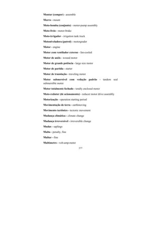 377
Montar (compor) - assemble
Morro - mount
Moto-bomba (conjunto) - motor-pump assembly
Moto-freio - motor-brake
Moto-irrigador - irrigation tank truck
Motoniveladora (patrol) - motorgrader
Motor - engine
Motor com ventilador externo - fan-cooled
Motor de anéis - wound motor
Motor de grande potência - large size motor
Motor de partida - starter
Motor de translação - traveling motor
Motor submersível com vedação padrão - tandem seal
submersible motor
Motor totalmente fechado - totally enclosed motor
Moto-redutor (de acionamento) - reducer motor drive assembly
Motorização - operation starting period
Movimentação de terra - earthmoving
Movimento tectônico - tectonic movement
Mudança climática - climate change
Mudança irreversível - irreversible change
Mudas - saplings
Multa - penalty, fine
Multar - fine
Multímetro - volt-amp-meter
 