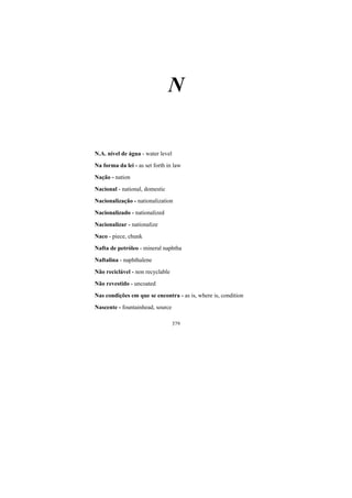 379
N
N.A. nível de água - water level
Na forma da lei - as set forth in law
Nação - nation
Nacional - national, domestic
Nacionalização - nationalization
Nacionalizado - nationalized
Nacionalizar - nationalize
Naco - piece, chunk
Nafta de petróleo - mineral naphtha
Naftalina - naphthalene
Não reciclável - non recyclable
Não revestido - uncoated
Nas condições em que se encontra - as is, where is, condition
Nascente - fountainhead, source
 