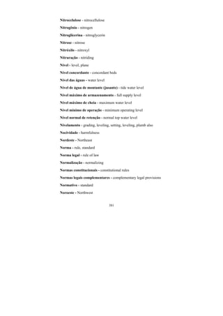 381
Nitrocelulose - nitrocellulose
Nitrogênio - nitrogen
Nitroglicerina - nitroglycerin
Nitrose - nitrose
Nitróxilo - nitroxyl
Nitruração - nitriding
Nível - level, plane
Nível concordante - concordant beds
Nível das águas - water level
Nível de água de montante (jusante) - tide water level
Nível máximo de armazenamento - full supply level
Nível máximo de cheia - maximum water level
Nível mínimo de operação - minimum operating level
Nível normal de retenção - normal top water level
Nivelamento - grading, leveling, setting, leveling, plumb also
Nocividade - harmfulness
Nordeste - Northeast
Norma - rule, standard
Norma legal - rule of law
Normalização - normalizing
Normas constitucionais - constitutional rules
Normas legais complementares - complementary legal provisions
Normativo - standard
Noroeste - Northwest
 