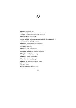 383
O
Objetivo - objective, aim
Oblíquo - oblique, slanting, sloping, skew, awry
Obras públicas - public works
Obras públicas (trabalhos decorrentes de obras públicas) -
works carried out by the government
Obrigação - commitment, duty, obligation
Obrigação legal - duty
Obrigação real - real obligation
Obrigação subsidiária - accessory obligation
Obrigatório - obligatory, binding
Observar - respect, comply with
Obstruido - obstructed, plugged
Obstruir - to obstruct, clog, block, to dam
Oceano - ocean
Oceano Atlântico - Atlantic ocean
 