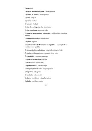 385
Opala - opal
Operação intermitente (água) - batch operation
Operador de tesoura - shear operator
Operar - carry on
Operario - worker
Orçamento - budget
Ordem dos Advogados - Bar Association
Ordem econômica - economic order
Ordenação (planejamento ambiental) - ambiental environmental
planning
Ordenamento jurídico - legal system
Organita - organite
Órgão Consultivo do Presidente da República - advisory body of
president of the republic
Órgão da administração direta - direct administrative body
Órgão florestal competente - competent forest entity
Órgão público - government agency
Orientação de sondagem - try hole
Orifício - orifice (orifice bean)
Origem vulcânica - volcanic origin
Orto e paragnaisses - ortho and paragneisses
Ortognaisse - orthogneiss
Ortomicrito - orthomicrite
Oscilação - oscillation, swing, fluctuation
Oscilador - oscillator, rocker
 