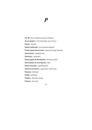 387
P
P & ID - Power and Instrumentation Diagram
Pá carregadeira - front end loaders, power shovel
Padrão - standard
Padrões ambientais - environmental standards
Padrões legais internacionais - international legal standards
Padronização - standardization
Padronizar - standardize
Painel (quadro de distribuição) - distribution panel
Painel (quadro de instrumentos) - dash
Painel anunciador - signalling panel
Painel de instrumento - gauge panel, meter board
Paisagem - landscape
Paládio - palladium
Palafitas - dwellings on piles
Paleação - shoveling
 