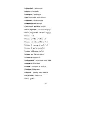 388
Paleontologia - paleontology
Palhetas - wiper blades
Paligorskita - palygorskite
Pane - breakdown, failure, trouble
Paquímetro - caliper, calliper
Par termoelétrico - bimetal
Pára-choques (batente) - bumper
Parada imprevista - unforeseen stoppage
Parada programada - scheduled stoppage
Parafuso - bolt
Parafuso (cavilha, ferrolho) - bolt
Parafuso com olhal ou ilhó - eyebolt
Parafuso de ancoragem - anchor bolt
Parafuso de aperto - clamp bolt
Parafuso prisioneiro - tap bolt
Parafuso sem fim - worm gear
Paragenese - paragenesis
Paralelepípedo - paving stone, stone block
Paralisação - breakdown
Paralisar - to stagnate, to paralyze
Parapeito - parapet wall
Pára-raios - lightning, surge arresters
Parcelamento - subdivision
Parcial - partial
 
