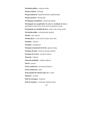 389
Parimônio público - common wealth
Parque estadual - state park
Parque Industrial - Indústrial facilities, Indústrial park
Parque nacional - national park
Participação comunitária - shared stewardship
Participação do proprietário do solo no resultado da lavra -
participation of the owner of the soil in development results
Participação no resultado da lavra - share in the mining results
Particulado sólido - solid particulate material
Partida - start, start-up
Partida direta - across the line starter, direct start
Passadiço - walkway
Passagem - passageways
Passagem (cruzamento de nível) - grade crossing
Passagem de peixe - fish pass, passage, fishway
Passagem de troncos - log chute, logway
Passarela - walkway
Passarela modulada - modular walkway
Passivo - passive
Passivo ambiental - environmental passive
Passo (condutores) - pitch
Pasta aguada (de cimento, lodo, etc ) - slurry
Patentear - to patent
Pátio de estocagem - stockyard
Pátio de manobra - switchyard, shunting station
 