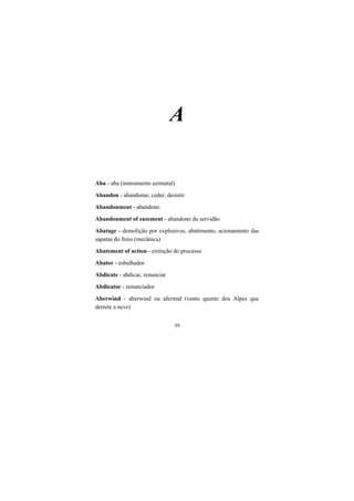 39
A
Aba - aba (instrumento azimutal)
Abandon - abandonar, ceder, desistir
Abandonment - abandono
Abandonment of easement - abandono de servidão
Abatage - demolição por explosivos, abatimento, acionamento das
sapatas do freio (mecânica)
Abatement of action - extinção do processo
Abator - esbulhador
Abdicate - abdicar, renunciar
Abdicator - renunciador
Aberwind - aberwind ou afermid (vento quente dos Alpes que
derrete a neve)
 