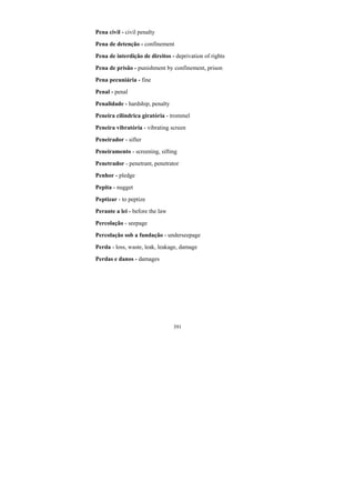 391
Pena civil - civil penalty
Pena de detenção - confinement
Pena de interdição de direitos - deprivation of rights
Pena de prisão - punishment by confinement, prison
Pena pecuniária - fine
Penal - penal
Penalidade - hardship, penalty
Peneira cilíndrica giratória - trommel
Peneira vibratória - vibrating screen
Peneirador - sifter
Peneiramento - screening, sifting
Penetrador - penetrant, penetrator
Penhor - pledge
Pepita - nugget
Peptizar - to peptize
Perante a lei - before the law
Percolação - seepage
Percolação sob a fundação - underseepage
Perda - loss, waste, leak, leakage, damage
Perdas e danos - damages
 