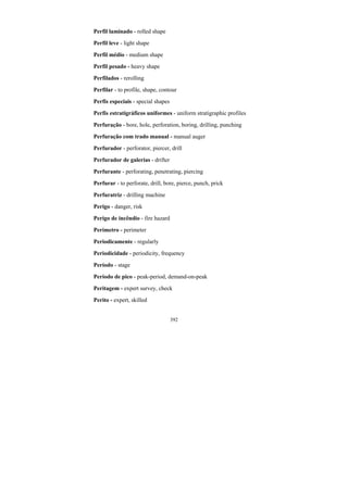 392
Perfil laminado - rolled shape
Perfil leve - light shape
Perfil médio - medium shape
Perfil pesado - heavy shape
Perfilados - rerolling
Perfilar - to profile, shape, contour
Perfis especiais - special shapes
Perfis estratigráficos uniformes - uniform stratigraphic profiles
Perfuração - bore, hole, perforation, boring, drilling, punching
Perfuração com trado manual - manual auger
Perfurador - perforator, piercer, drill
Perfurador de galerias - drifter
Perfurante - perforating, penetrating, piercing
Perfurar - to perforate, drill, bore, pierce, punch, prick
Perfuratriz - drilling machine
Perigo - danger, risk
Perigo de incêndio - fire hazard
Perímetro - perimeter
Periodicamente - regularly
Periodicidade - periodicity, frequency
Período - stage
Período de pico - peak-period, demand-on-peak
Peritagem - expert survey, check
Perito - expert, skilled
 