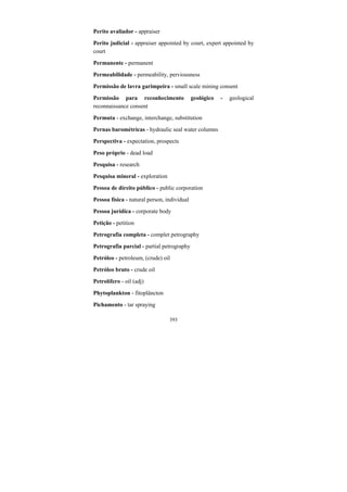 393
Perito avaliador - appraiser
Perito judicial - appraiser appointed by court, expert appointed by
court
Permanente - permanent
Permeabilidade - permeability, perviousness
Permissão de lavra garimpeira - small scale mining consent
Permissão para reconhecimento geológico - geological
reconnaissance consent
Permuta - exchange, interchange, substitution
Pernas barométricas - hydraulic seal water columns
Perspectiva - expectation, prospects
Peso próprio - dead load
Pesquisa - research
Pesquisa mineral - exploration
Pessoa de direito público - public corporation
Pessoa física - natural person, individual
Pessoa jurídica - corporate body
Petição - petition
Petrografia completa - complet petrography
Petrografia parcial - partial petrography
Petróleo - petroleum, (crude) oil
Petróleo bruto - crude oil
Petrolífero - oil (adj)
Phytoplankton - fitoplâncton
Pichamento - tar spraying
 