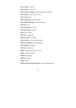 397
Poço de sucata - scrap pit
Poço de sucção - intake well
Poço de visita, de inspeção - inspection wells, shaft, manhole
Poço drenante - cutoff trench, pit, well
Poço vertical - shaft
Poder expropriante - eminent domain
Poder Público Municipal - county government
Poeira (pó) - dust
Poeira de alto-forno - top dust
Poeira de chaminé - flue dust
Polia - sheave, pulley
Polia curta - squat pulley
Polia de proteção - foot pulley
Polia de reforço - built-up disk type pulley
Polia de transmissão - transmission pulley
Polia principal - head pulley
Policromo - polychrome
Polido - polished, bright, glossy, ground
Polidor - polishing machine
Poligonal - polygonal
Polígono - polygon
Política - policy
Política de desenvolvimento urbano - urban development policy
 