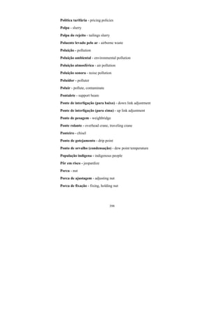 398
Política tarifária - pricing policies
Polpa - slurry
Polpa do rejeito - tailings slurry
Poluente levado pelo ar - airborne waste
Poluição - pollution
Poluição ambiental - environmental pollution
Poluição atmosférica - air pollution
Poluição sonora - noise pollution
Poluidor - polluter
Poluir - pollute, contaminate
Pontalete - support beam
Ponte de interligação (para baixo) - down link adjustment
Ponte de interligação (para cima) - up link adjustment
Ponte de pesagem - weighbridge
Ponte rolante - overhead crane, traveling crane
Ponteiro - chisel
Ponto de gotejamento - drip point
Ponto de orvalho (condensação) - dew point temperature
População indígena - indigenous people
Pôr em risco - jeopardize
Porca - nut
Porca de ajustagem - adjusting nut
Porca de fixação - fixing, holding nut
 