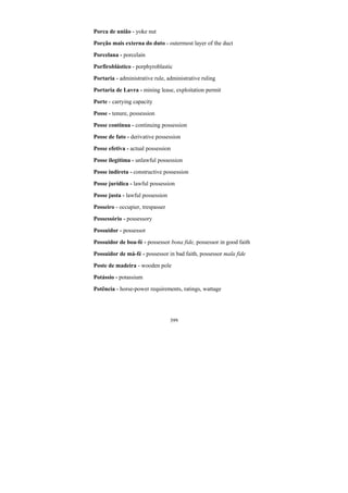 399
Porca de união - yoke nut
Porção mais externa do duto - outermost layer of the duct
Porcelana - porcelain
Porfiroblástico - porphyroblastic
Portaria - administrative rule, administrative ruling
Portaria de Lavra - mining lease, exploitation permit
Porte - carrying capacity
Posse - tenure, possession
Posse contínua - continuing possession
Posse de fato - derivative possession
Posse efetiva - actual possession
Posse ilegítima - unlawful possession
Posse indireta - constructive possession
Posse jurídica - lawful possession
Posse justa - lawful possession
Posseiro - occupier, trespasser
Possessório - possessory
Possuidor - possessor
Possuidor de boa-fé - possessor bona fide, possessor in good faith
Possuidor de má-fé - possessor in bad faith, possessor mala fide
Poste de madeira - wooden pole
Potássio - potassium
Potência - horse-power requirements, ratings, wattage
 