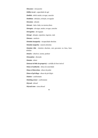 40
Abeyance - (in) jacente
Ability to act - capacidade de agir
Abolish - abolir anular, revogar, cancelar
Abolition - abolição, extinção, revogação
Abrasion - abrasão
Abreast - lado a lado, na mesma altura
Abrogate - ab-rogar, anular, revogar, cancelar
Abrogation - ab-rogação
Abrupt - abrupto, repentino, íngreme, rude
Absence - ausência
Absolute incapacity - incapacidade absoluta
Absolute majority - maioria absoluta
Absolute title - domínio absoluto, sem gravames ou ônus, bens
alodiais
Absolve - absolver, isentar, perdoar
Absorption - absorção
Abstain - abster
Abstract of title (to property) - certidão de bem imóvel
Abuse of authority - abuso de autoridade
Abuse of discretion - abuso de poder
Abuse of privilege - abuso de privilégio
Abutter - confrontante
Abutting owner - confrontante
Abyssal - abissal
Abyssal zone - zona abissal
 