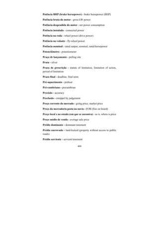 400
Potência BHP (brake horsepower) - brake horsepower (BHP)
Potência bruta do motor - gross kW power
Potência despendida do motor - net power consumption
Potência instalada - connected power
Potência na roda - wheel power (drive power)
Potência no volante - fly-wheel power
Potência nominal - rated output, nominal, rated horsepower
Potenciômetro - potentiometer
Praça de lançamento - pulling site
Prata - silver
Prazo de prescrição - statute of limitation, limitation of action,
period of limitation
Prazo final - deadline, final term
Pré-aquecimento - preheat
Pré-cambriano - precambrian
Precisão - accuracy
Preclusão - estoppel by judgement
Preço corrente do mercado - going price, market price
Preço da mercadoria posta no navio - FOB (free on board)
Preço local e no estado (em que se encontra) - as is, where is price
Preço médio de venda - average sale price
Prédio dominante - dominant tenement
Prédio encravado - land-locked (property without access to public
roads)
Prédio serviente - servient tenement
 