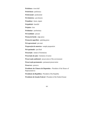 401
Prefeitura - town hall
Preferência - preference
Preferencial - preferential
Pré-histórico - pre-historic
Prejudicar - harm, impair
Prejudicial - harmful
Prejuízo - loss
Preliminar - preliminary
Pré-moldado - precast
Prensa de borda - edge press
Prensa de superfície - patching press
Pré-operacional - pre-start
Preparação de amostras - sample preparation
Pré-queimado - pre-fired
Prescrição - statute of limitations
Prescrição da ação - limitation of action
Preservação ambiental - preservation of the environment
Preservação permanente - permanent preservation
Preservar - preserve
Presidente da Câmara do Deputados - President of the House of
Representatives
Presidente da República - President of the Republic
Presidente do Senado Federal - President of the Federal Senate
 