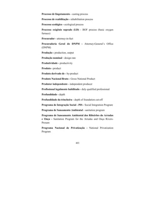 403
Processo de lingotamento - casting process
Processo de reabilitação - rehabilitation process
Processo ecológico - ecological process
Processo oxigênio soprado (LD) - BOF process (basic oxygen
furnace)
Procurador - attorney-in-fact
Procuradoria Geral do DNPM - Attorney-General’s Office
(DNPM)
Produção - production, output
Produção nominal - design rate
Produtividade - productivity
Produto - product
Produto derivado de - by-product
Produto Nacional Bruto - Gross National Product
Produtor independente - independent producer
Profissional legalmente habilitado - duly qualified professional
Profundidade - depth
Profundidade da trincheira - depth of foundation cut-off
Programa de Integração Social - PIS - Social Integration Program
Programa de Saneamento Ambiental - sanitation program
Programa de Saneamento Ambiental dos Ribeirões do Arrudas
e Onça - Sanitation Program for the Arrudas and Onça Rivers-
Prosam
Programa Nacional de Privatização - National Privatization
Program
 