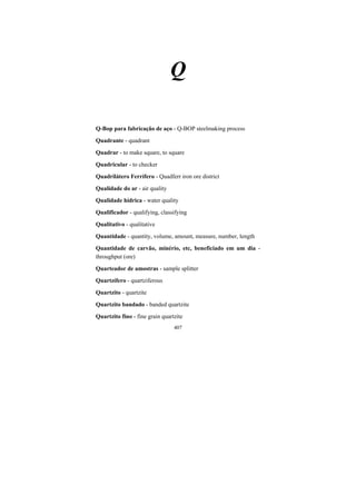 407
Q
Q-Bop para fabricação de aço - Q-BOP steelmaking process
Quadrante - quadrant
Quadrar - to make square, to square
Quadricular - to checker
Quadrilátero Ferrífero - Quadferr iron ore district
Qualidade do ar - air quality
Qualidade hídrica - water quality
Qualificador - qualifying, classifying
Qualitativo - qualitative
Quantidade - quantity, volume, amount, measure, number, length
Quantidade de carvão, minério, etc, beneficiado em um dia -
throughput (ore)
Quarteador de amostras - sample splitter
Quartzífero - quartziferous
Quartzito - quartzite
Quartzito bandado - banded quartzite
Quartzito fino - fine grain quartzite
 