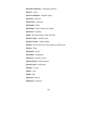 408
Quartzito sedimentar - sedimentary quartzite
Quartzo - quartz
Quartzo autogênico - autogenic quartz
Quartzoso - quartzose
Quaternário - quaternary
Quebradiço - brittle
Quebradiço - brittle, friable, short, fragile
Quebrável - breakable
Queda - fall, drop, decline, slump, downfall
Queda de água - waterfall, chute
Queda de tensão - voltage collapse
Queima - burn, burning, fire, firing, liguation, partial fusion
Queima - firing
Queimador - burner
Querelante - complainant
Querosene - kerosene, coal oil
Questão federal - federal question
Questão social - social matter
Quilatar - to assay
Quilate - carat
Quilha - keel
Quilowatt - kilowatt
Químico (a) - chemical
 
